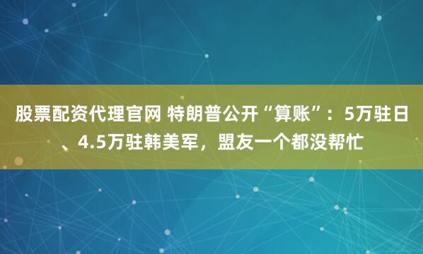 股票配资代理官网 特朗普公开“算账”：5万驻日、4.5万驻韩美军，盟友一个都没帮忙