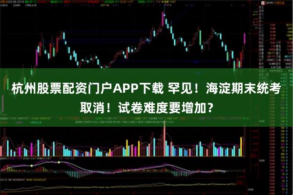 杭州股票配资门户APP下载 罕见！海淀期末统考取消！试卷难度要增加？