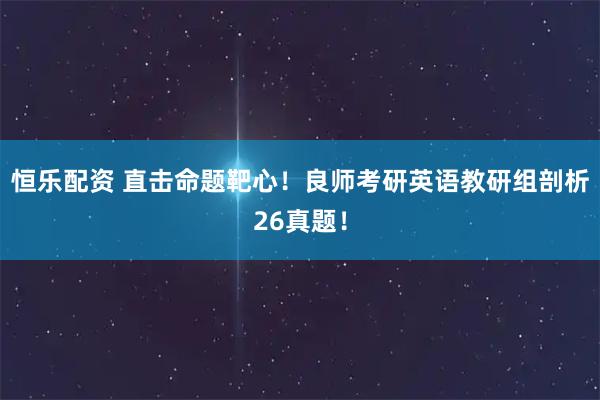 恒乐配资 直击命题靶心！良师考研英语教研组剖析26真题！
