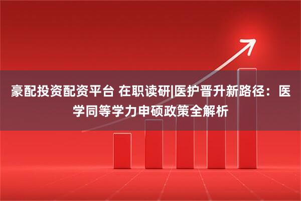 豪配投资配资平台 在职读研|医护晋升新路径：医学同等学力申硕政策全解析