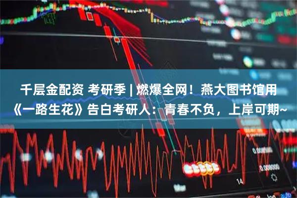 千层金配资 考研季 | 燃爆全网！燕大图书馆用《一路生花》告白考研人：青春不负，上岸可期~