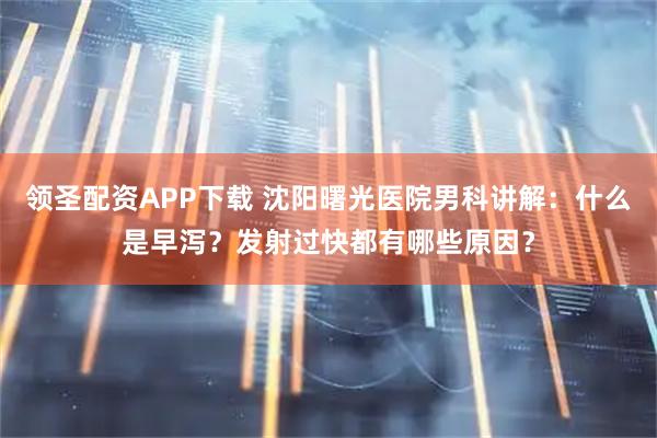 领圣配资APP下载 沈阳曙光医院男科讲解：什么是早泻？发射过快都有哪些原因？