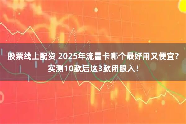 股票线上配资 2025年流量卡哪个最好用又便宜？实测10款后这3款闭眼入！
