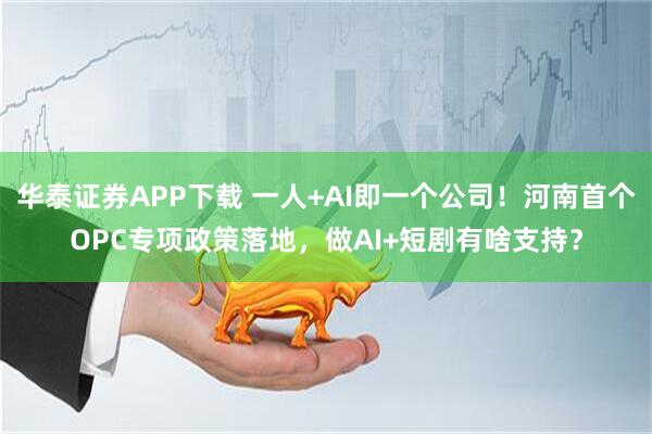 华泰证券APP下载 一人+AI即一个公司！河南首个OPC专项政策落地，做AI+短剧有啥支持？
