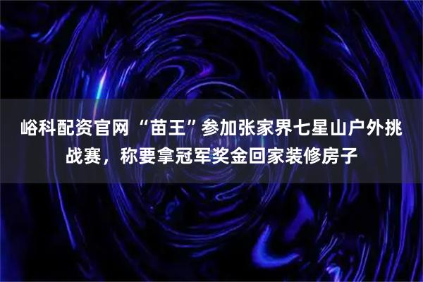 峪科配资官网 “苗王”参加张家界七星山户外挑战赛，称要拿冠军奖金回家装修房子