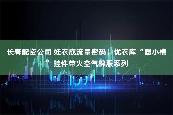 长春配资公司 娃衣成流量密码！优衣库 “暖小棉” 挂件带火空气棉服系列