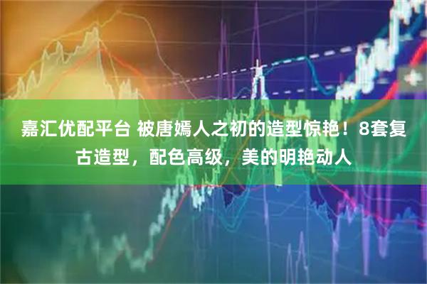 嘉汇优配平台 被唐嫣人之初的造型惊艳！8套复古造型，配色高级，美的明艳动人