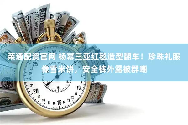 荣通配资官网 杨幂三亚红毯造型翻车！珍珠礼服像雪米饼，安全裤外露被群嘲