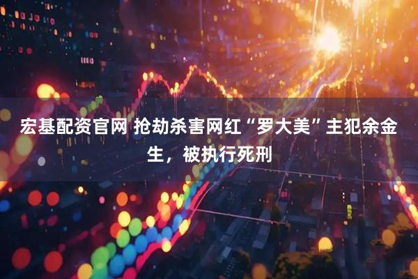 宏基配资官网 抢劫杀害网红“罗大美”主犯余金生，被执行死刑