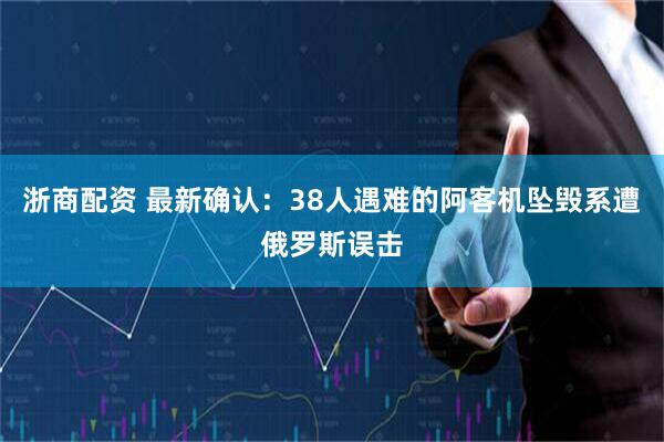 浙商配资 最新确认：38人遇难的阿客机坠毁系遭俄罗斯误击