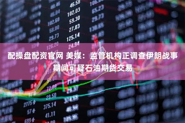 配操盘配资官网 美媒：监管机构正调查伊朗战事期间可疑石油期货交易