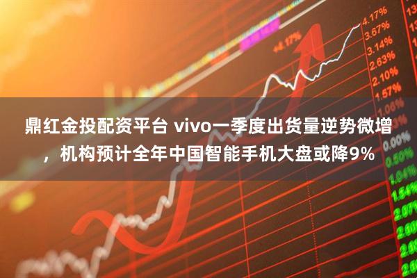 鼎红金投配资平台 vivo一季度出货量逆势微增，机构预计全年中国智能手机大盘或降9%