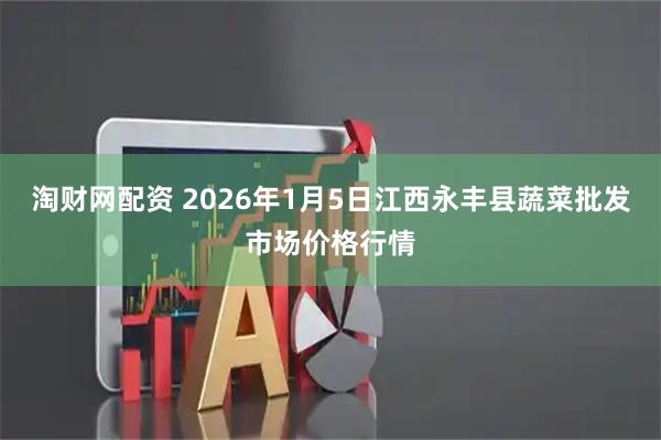 淘财网配资 2026年1月5日江西永丰县蔬菜批发市场价格行情