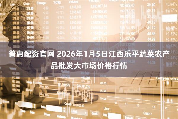 普惠配资官网 2026年1月5日江西乐平蔬菜农产品批发大市场价格行情