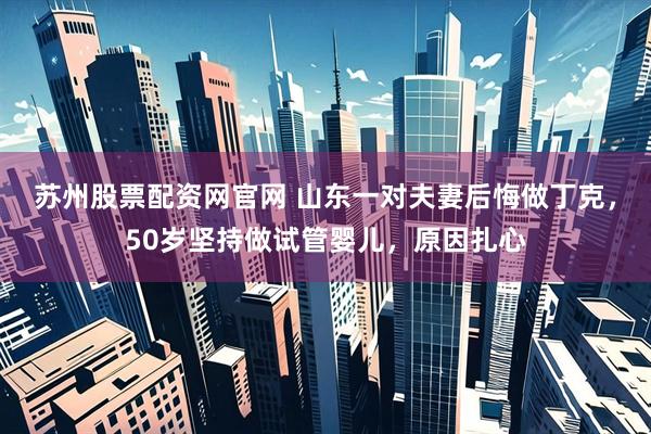 苏州股票配资网官网 山东一对夫妻后悔做丁克，50岁坚持做试管婴儿，原因扎心