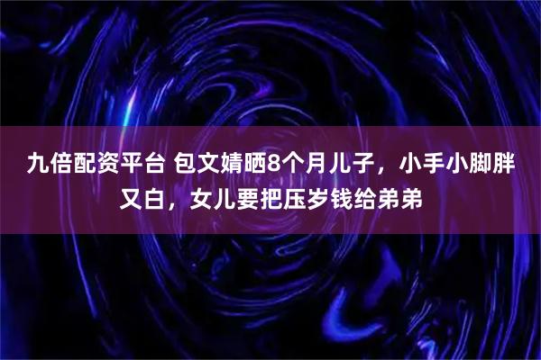 九倍配资平台 包文婧晒8个月儿子，小手小脚胖又白，女儿要把压岁钱给弟弟