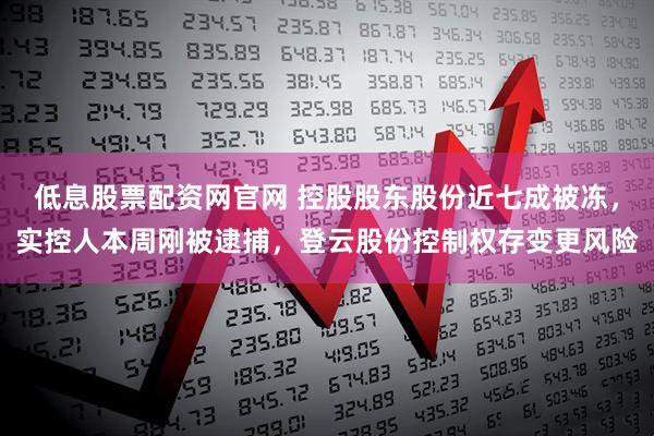 低息股票配资网官网 控股股东股份近七成被冻，实控人本周刚被逮捕，登云股份控制权存变更风险