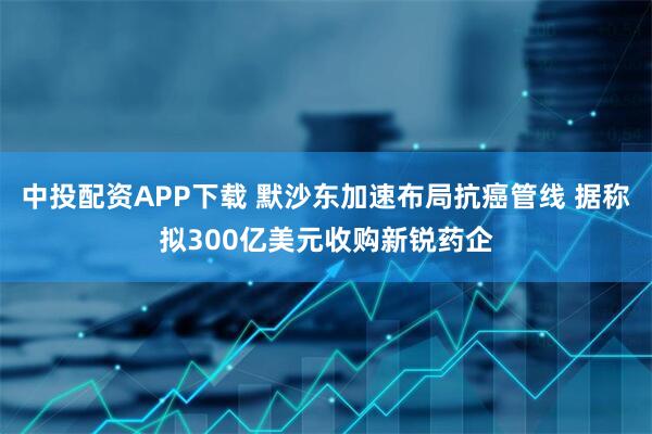 中投配资APP下载 默沙东加速布局抗癌管线 据称拟300亿美元收购新锐药企