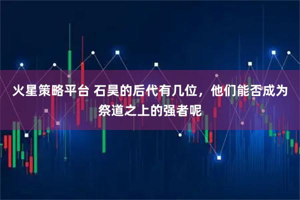 火星策略平台 石昊的后代有几位，他们能否成为祭道之上的强者呢
