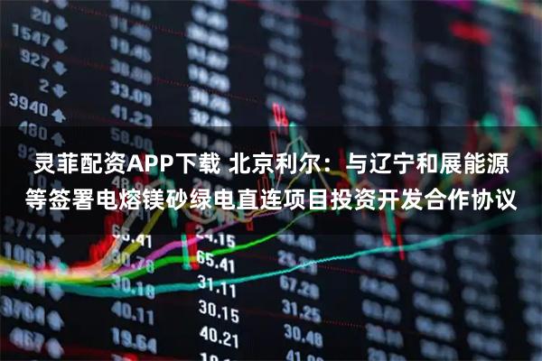 灵菲配资APP下载 北京利尔：与辽宁和展能源等签署电熔镁砂绿电直连项目投资开发合作协议