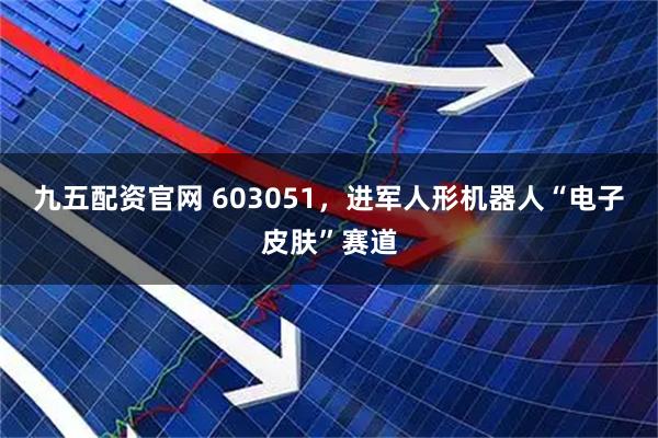 九五配资官网 603051，进军人形机器人“电子皮肤”赛道