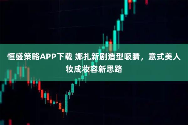 恒盛策略APP下载 娜扎新剧造型吸睛，意式美人妆成妆容新思路