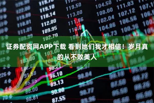 证券配资网APP下载 看到她们我才相信！岁月真的从不败美人