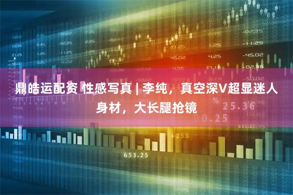 鼎皓运配资 性感写真 | 李纯，真空深V超显迷人身材，大长腿抢镜