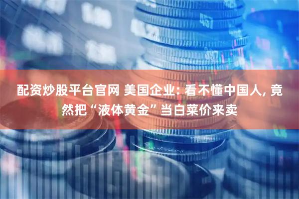 配资炒股平台官网 美国企业: 看不懂中国人, 竟然把“液体黄金”当白菜价来卖
