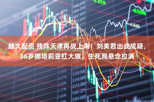越大配资 残阵天津再战上海！刘美君出战成疑，36岁娜塔莉亚扛大旗，生死局悬念拉满