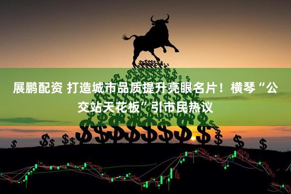 展鹏配资 打造城市品质提升亮眼名片！横琴“公交站天花板”引市民热议