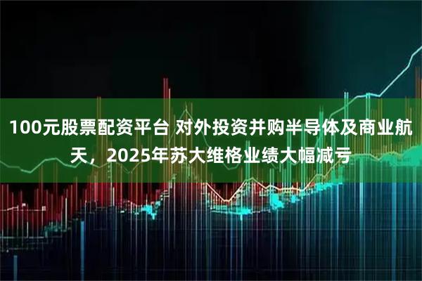 100元股票配资平台 对外投资并购半导体及商业航天，2025年苏大维格业绩大幅减亏