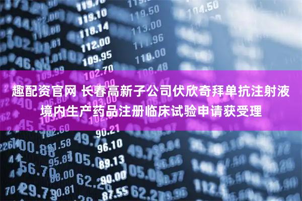 趣配资官网 长春高新子公司伏欣奇拜单抗注射液境内生产药品注册临床试验申请获受理