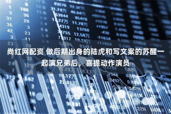 尚红网配资 做后期出身的陆虎和写文案的苏醒一起演兄弟后，喜提动作演员