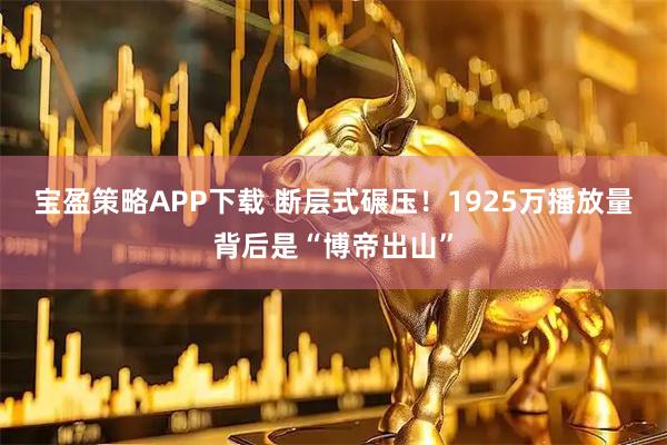 宝盈策略APP下载 断层式碾压！1925万播放量背后是“博帝出山”