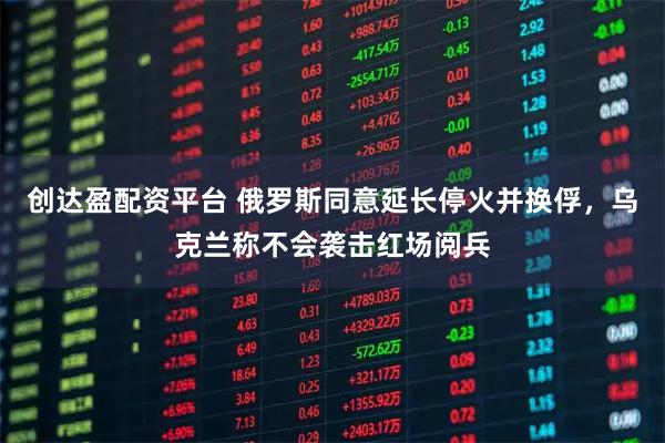 创达盈配资平台 俄罗斯同意延长停火并换俘,乌克兰称不会袭击红场阅兵