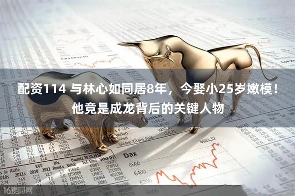 配资114 与林心如同居8年，今娶小25岁嫩模！他竟是成龙背后的关键人物