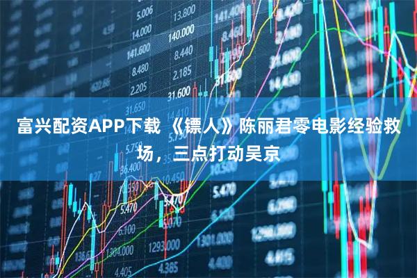 富兴配资APP下载 《镖人》陈丽君零电影经验救场，三点打动吴京