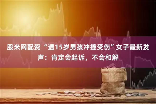 股米网配资 “遭15岁男孩冲撞受伤”女子最新发声：肯定会起诉，不会和解