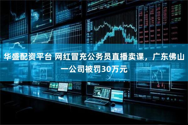 华盛配资平台 网红冒充公务员直播卖课，广东佛山一公司被罚30万元