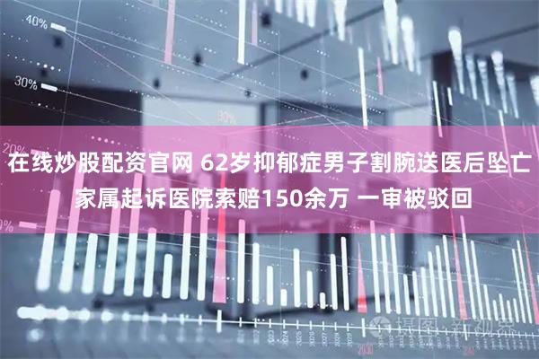 在线炒股配资官网 62岁抑郁症男子割腕送医后坠亡 家属起诉医院索赔150余万 一审被驳回